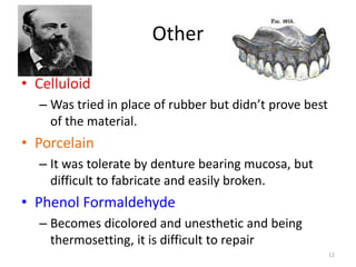Other
• Celluloid
– Was tried in place of rubber but didn’t prove best
of the material.
• Porcelain
– It was tolerate by denture bearing mucosa, but
difficult to fabricate and easily broken.
• Phenol Formaldehyde
– Becomes dicolored and unesthetic and being
thermosetting, it is difficult to repair
12
 