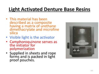 Light Activated Denture Base Resins
• This material has been
described as a composite
having a matrix of urethane
dimethacrylate and microfine
silica
• Visible light is the activator
• Camphoroquinone serves as
the initiator for
polymerization
• Supplied in sheets and rope
forms and is packed in light
proof pouches.
121
 