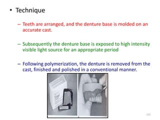 • Technique
– Teeth are arranged, and the denture base is molded on an
accurate cast.
– Subsequently the denture base is exposed to high intensity
visible light source for an appropriate period
– Following polymerization, the denture is removed from the
cast, finished and polished in a conventional manner.
123
 