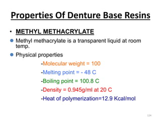 Properties Of Denture Base Resins
• METHYL METHACRYLATE
 Methyl methacrylate is a transparent liquid at room
temp.
 Physical properties
-Molecular weight = 100
-Melting point = - 48 C
-Boiling point = 100.8 C
-Density = 0.945g/ml at 20 C
-Heat of polymerization=12.9 Kcal/mol
124
 