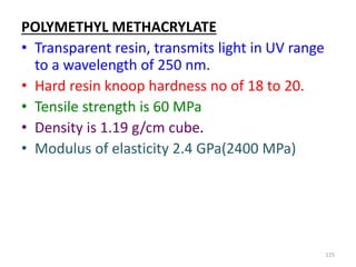 POLYMETHYL METHACRYLATE
• Transparent resin, transmits light in UV range
to a wavelength of 250 nm.
• Hard resin knoop hardness no of 18 to 20.
• Tensile strength is 60 MPa
• Density is 1.19 g/cm cube.
• Modulus of elasticity 2.4 GPa(2400 MPa)
125
 