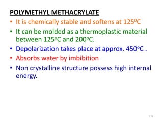 POLYMETHYL METHACRYLATE
• It is chemically stable and softens at 1250C
• It can be molded as a thermoplastic material
between 125oC and 200oC.
• Depolarization takes place at approx. 450oC .
• Absorbs water by imbibition
• Non crystalline structure possess high internal
energy.
126
 