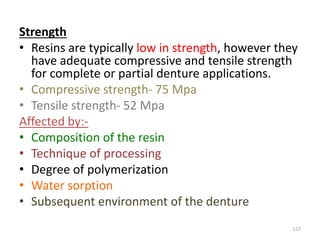 Strength
• Resins are typically low in strength, however they
have adequate compressive and tensile strength
for complete or partial denture applications.
• Compressive strength- 75 Mpa
• Tensile strength- 52 Mpa
Affected by:-
• Composition of the resin
• Technique of processing
• Degree of polymerization
• Water sorption
• Subsequent environment of the denture
127
 