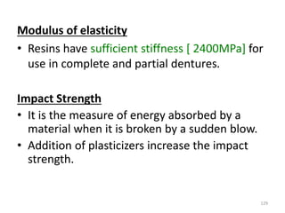 Modulus of elasticity
• Resins have sufficient stiffness [ 2400MPa] for
use in complete and partial dentures.
Impact Strength
• It is the measure of energy absorbed by a
material when it is broken by a sudden blow.
• Addition of plasticizers increase the impact
strength.
129
 