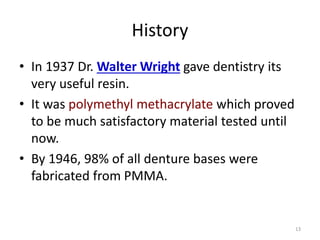 History
• In 1937 Dr. Walter Wright gave dentistry its
very useful resin.
• It was polymethyl methacrylate which proved
to be much satisfactory material tested until
now.
• By 1946, 98% of all denture bases were
fabricated from PMMA.
13
 
