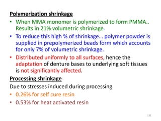Polymerization shrinkage
• When MMA monomer is polymerized to form PMMA..
Results in 21% volumetric shrinkage.
• To reduce this high % of shrinkage… polymer powder is
supplied in prepolymerized beads form which accounts
for only 7% of volumetric shrinkage.
• Distributed uniformly to all surfaces, hence the
adaptation of denture bases to underlying soft tissues
is not significantly affected.
Processing shrinkage
Due to stresses induced during processing
• 0.26% for self cure resin
• 0.53% for heat activated resin
131
 