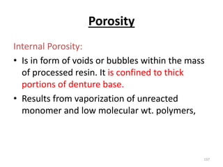 Porosity
Internal Porosity:
• Is in form of voids or bubbles within the mass
of processed resin. It is confined to thick
portions of denture base.
• Results from vaporization of unreacted
monomer and low molecular wt. polymers,
137
 