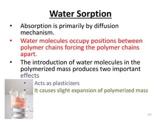 Water Sorption
• Absorption is primarily by diffusion
mechanism.
• Water molecules occupy positions between
polymer chains forcing the polymer chains
apart.
• The introduction of water molecules in the
polymerized mass produces two important
effects
• Acts as plasticizers
• It causes slight expansion of polymerized mass
139
 