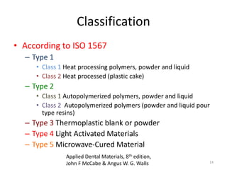 Classification
• According to ISO 1567
– Type 1
• Class 1 Heat processing polymers, powder and liquid
• Class 2 Heat processed (plastic cake)
– Type 2
• Class 1 Autopolymerized polymers, powder and liquid
• Class 2 Autopolymerized polymers (powder and liquid pour
type resins)
– Type 3 Thermoplastic blank or powder
– Type 4 Light Activated Materials
– Type 5 Microwave-Cured Material
14
Applied Dental Materials, 8th edition,
John F McCabe & Angus W. G. Walls
 