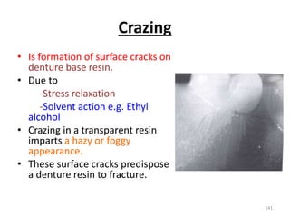 Crazing
• Is formation of surface cracks on
denture base resin.
• Due to
-Stress relaxation
-Solvent action e.g. Ethyl
alcohol
• Crazing in a transparent resin
imparts a hazy or foggy
appearance.
• These surface cracks predispose
a denture resin to fracture.
141
 
