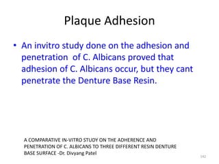 Plaque Adhesion
• An invitro study done on the adhesion and
penetration of C. Albicans proved that
adhesion of C. Albicans occur, but they cant
penetrate the Denture Base Resin.
142
A COMPARATIVE IN-VITRO STUDY ON THE ADHERENCE AND
PENETRATION OF C. ALBICANS TO THREE DIFFERENT RESIN DENTURE
BASE SURFACE -Dr. Divyang Patel
 