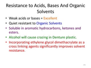 Resistance to Acids, Bases And Organic
Solvents
• Weak acids or bases = Excellent
• Quiet resistant to Organic Solvents
• Soluble in aromatic hydrocarbons, ketones and
esters.
• Alcohol will cause crazing in Denture plastic.
• Incorporating ethylene glycol dimethacrylate as a
cross linking agents significantly improves solvent
resistance.
145
 