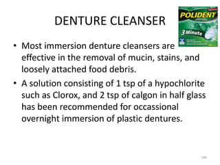 DENTURE CLEANSER
146
• Most immersion denture cleansers are
effective in the removal of mucin, stains, and
loosely attached food debris.
• A solution consisting of 1 tsp of a hypochlorite
such as Clorox, and 2 tsp of calgon in half glass
has been recommended for occassional
overnight immersion of plastic dentures.
 