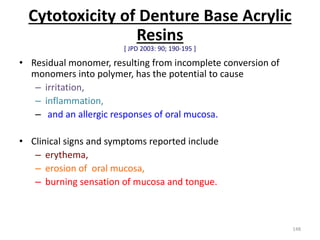Cytotoxicity of Denture Base Acrylic
Resins
[ JPD 2003: 90; 190-195 ]
• Residual monomer, resulting from incomplete conversion of
monomers into polymer, has the potential to cause
– irritation,
– inflammation,
– and an allergic responses of oral mucosa.
• Clinical signs and symptoms reported include
– erythema,
– erosion of oral mucosa,
– burning sensation of mucosa and tongue.
148
 