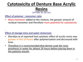 Cytotoxicity of Denture Base Acrylic
Resins
[ JPD 2003: 90; 190-195 ]
Effect of polymer : monomer ratio
• More monomer added to the mixture, the greater amount of
residual monomer and therefore more potential for cytotoxicity
.
Effect of storage time and water immersion
• Sheridan et al reported that cytotoxic effect of acrylic resins was
greater in first 24 hours after polymerization and decreased with
time.
• Therefore it is recommended that dentist soak the resin
prosthesis in water for atleast 24 hours before placing them in
the patients mouth.
149
 