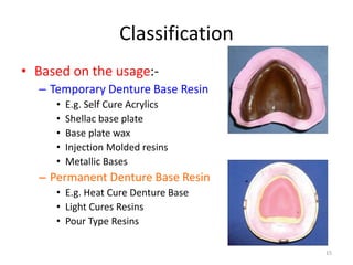 Classification
• Based on the usage:-
– Temporary Denture Base Resin
• E.g. Self Cure Acrylics
• Shellac base plate
• Base plate wax
• Injection Molded resins
• Metallic Bases
– Permanent Denture Base Resin
• E.g. Heat Cure Denture Base
• Light Cures Resins
• Pour Type Resins
15
 
