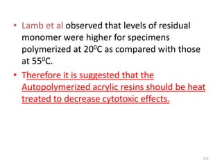 • Lamb et al observed that levels of residual
monomer were higher for specimens
polymerized at 200C as compared with those
at 550C.
• Therefore it is suggested that the
Autopolymerized acrylic resins should be heat
treated to decrease cytotoxic effects.
151
 