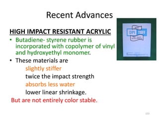 Recent Advances
HIGH IMPACT RESISTANT ACRYLIC
• Butadiene- styrene rubber is
incorporated with copolymer of vinyl
and hydroxyethyl monomer.
• These materials are
slightly stiffer
twice the impact strength
absorbs less water
lower linear shrinkage.
But are not entirely color stable.
153
 