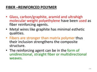 FIBER –REINFORCED POLYMER
• Glass, carbon/graphite, aramid and ultrahigh
molecular weight polyethylene have been used as
fiber reinforcing agents.
• Metal wires like graphite has minimal esthetic
qualities.
• Fibers are stronger than matrix polymer thus
their inclusion strengthens the composite
structure.
• The reinforcing agent can be in the form of
unidirectional, straight fiber or multidirectional
weaves.
156
 