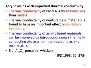 Acrylic resins with improved thermal conductivity
• Thermal conductivity of PMMA is three times less
than metals.
• Thermal conductivity of denture base materials is
found to have an important effect on gustatory
sensitivity.
• Thermal conductivity of acrylic based materials
can be improved by introducing a more thermally
conducting phase within the insulating acrylic
resin matrix.
• E.g. Al2O3, porcelain whiskers
JPD 1998: 20; 278-
157
 
