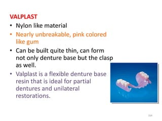 VALPLAST
• Nylon like material
• Nearly unbreakable, pink colored
like gum
• Can be built quite thin, can form
not only denture base but the clasp
as well.
• Valplast is a flexible denture base
resin that is ideal for partial
dentures and unilateral
restorations.
164
 