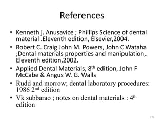 References
• Kenneth j. Anusavice ; Phillips Science of dental
material .Eleventh edition, Elsevier,2004.
• Robert C. Craig John M. Powers, John C.Wataha
;Dental materials properties and manipulation,.
Eleventh edition,2002.
• Applied Dental Materials, 8th edition, John F
McCabe & Angus W. G. Walls
• Rudd and morrow; dental laboratory procedures:
1986 2nd edition
• Vk subbarao ; notes on dental materials : 4th
edition
170
 