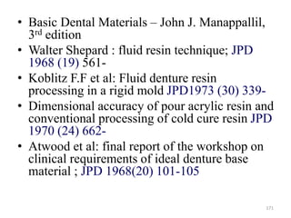 • Basic Dental Materials – John J. Manappallil,
3rd edition
• Walter Shepard : fluid resin technique; JPD
1968 (19) 561-
• Koblitz F.F et al: Fluid denture resin
processing in a rigid mold JPD1973 (30) 339-
• Dimensional accuracy of pour acrylic resin and
conventional processing of cold cure resin JPD
1970 (24) 662-
• Atwood et al: final report of the workshop on
clinical requirements of ideal denture base
material ; JPD 1968(20) 101-105
171
 
