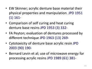 • EW Skinner; acrylic denture base material their
physical properties and manipulation. JPD 1951
(1) 161-
• Comparison of self curing and heat curing
denture base resins JPD 1953 (3) 332-
• FA Peyton; evaluation of dentures processed by
different technique JPD 1963 (13) 269-
• Cytotoxicity of denture base acrylic resin JPD
2003 (90) 190-
• Bernard Levin et al; use of microwave energy for
processing acrylic resins JPD 1989 (61) 381-
172
 