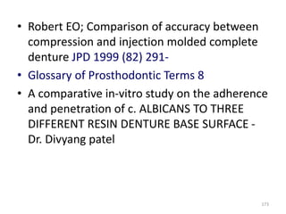 • Robert EO; Comparison of accuracy between
compression and injection molded complete
denture JPD 1999 (82) 291-
• Glossary of Prosthodontic Terms 8
• A comparative in-vitro study on the adherence
and penetration of c. ALBICANS TO THREE
DIFFERENT RESIN DENTURE BASE SURFACE -
Dr. Divyang patel
173
 