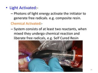 • Light Activated:-
– Photons of light energy activate the initiator to
generate free radicals. e.g. composite resin.
Chemical Activated:-
– System consists of at least two reactants, when
mixed they undergo chemical reaction and
liberate free radicals, e.g. Self Cured Resin
26
 