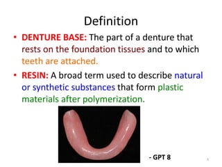 Definition
• DENTURE BASE: The part of a denture that
rests on the foundation tissues and to which
teeth are attached.
• RESIN: A broad term used to describe natural
or synthetic substances that form plastic
materials after polymerization.
- GPT 8 3
 