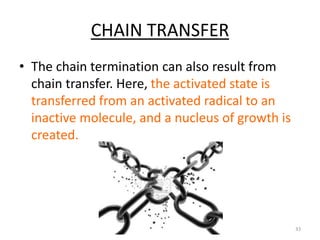CHAIN TRANSFER
• The chain termination can also result from
chain transfer. Here, the activated state is
transferred from an activated radical to an
inactive molecule, and a nucleus of growth is
created.
33
 