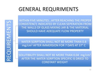 GENERAL REQURIMENTSREQUIREMENTS
WITHIN FIVE MINUTES , AFTER REACHING THE PROPER
CONSISTENCY, INDICATED BY CLEAN SEPERATION FROM
THE WALLS OF GLASS MIXING JAR & THE MATERIAL
SHOULD HAVE ADEQUATE FLOW PROPERTY
WATER SORPTION SHALL NOT BE MORE THAN 0.8
mg/cm2 AFTER IMMERSION FOR 7 DAYS AT 37° C
SOLUTIBILITY SHALL NOT BE MORE THAN 0.04 mg/cm2
AFTER THE WATER SORPTION SPECIFIC IS DRIED TO
CONSTANT WEIGHT
52
 