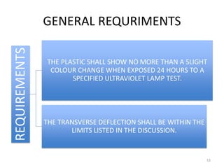 GENERAL REQURIMENTSREQUIREMENTS
THE PLASTIC SHALL SHOW NO MORE THAN A SLIGHT
COLOUR CHANGE WHEN EXPOSED 24 HOURS TO A
SPECIFIED ULTRAVIOLET LAMP TEST.
THE TRANSVERSE DEFLECTION SHALL BE WITHIN THE
LIMITS LISTED IN THE DISCUSSION.
53
 