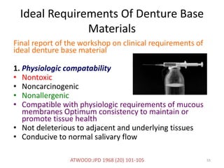 Ideal Requirements Of Denture Base
Materials
Final report of the workshop on clinical requirements of
ideal denture base material
1. Physiologic compatability
• Nontoxic
• Noncarcinogenic
• Nonallergenic
• Compatible with physiologic requirements of mucous
membranes Optimum consistency to maintain or
promote tissue health
• Not deleterious to adjacent and underlying tissues
• Conducive to normal salivary flow
55ATWOOD:JPD 1968 (20) 101-105
 