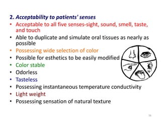 2. Acceptability to patients' senses
• Acceptable to all five senses-sight, sound, smell, taste,
and touch
• Able to duplicate and simulate oral tissues as nearly as
possible
• Possessing wide selection of color
• Possible for esthetics to be easily modified
• Color stable
• Odorless
• Tasteless
• Possessing instantaneous temperature conductivity
• Light weight
• Possessing sensation of natural texture
56
 