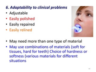 6. Adaptability to clinical problems
• Adjustable
• Easily polished
• Easily repaired
• Easily relined
• May need more than one type of material
• May use combinations of materials (soft for
tissues, hard for teeth) Choice of hardness or
softness (various materials for different
situations
60
 