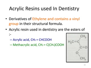 Acrylic Resins used In Dentistry
• Derivatives of Ethylene and contains a vinyl
group in their structural formula.
• Acrylic resin used in dentistry are the esters of
:-
– Acrylic acid, CH2 = CHCOOH
– Methacrylic acid, CH2 = C(CH3)COOH
64
 