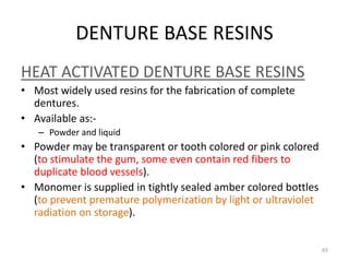 DENTURE BASE RESINS
HEAT ACTIVATED DENTURE BASE RESINS
• Most widely used resins for the fabrication of complete
dentures.
• Available as:-
– Powder and liquid
• Powder may be transparent or tooth colored or pink colored
(to stimulate the gum, some even contain red fibers to
duplicate blood vessels).
• Monomer is supplied in tightly sealed amber colored bottles
(to prevent premature polymerization by light or ultraviolet
radiation on storage).
65
 