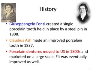 History
• Giuseppangelo Fonzi created a single
porcelain tooth held in place by a steel pin in
1808.
• Claudius Ash made an improved porcelain
tooth in 1837.
• Porcelain dentures moved to US in 1800s and
marketed on a large scale. Fit was eventually
improved as well.
7
 