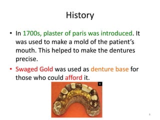 History
• In 1700s, plaster of paris was introduced. It
was used to make a mold of the patient’s
mouth. This helped to make the dentures
precise.
• Swaged Gold was used as denture base for
those who could afford it.
8
 