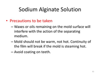 Sodium Alginate Solution
• Precautions to be taken
– Waxes or oils remaining on the mold surface will
interfere with the action of the separating
medium.
– Mold should not be warm, not hot. Continuity of
the film will break if the mold is steaming hot.
– Avoid coating on teeth.
82
 