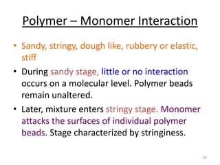 Polymer – Monomer Interaction
• Sandy, stringy, dough like, rubbery or elastic,
stiff
• During sandy stage, little or no interaction
occurs on a molecular level. Polymer beads
remain unaltered.
• Later, mixture enters stringy stage. Monomer
attacks the surfaces of individual polymer
beads. Stage characterized by stringiness.
84
 
