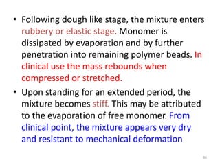 • Following dough like stage, the mixture enters
rubbery or elastic stage. Monomer is
dissipated by evaporation and by further
penetration into remaining polymer beads. In
clinical use the mass rebounds when
compressed or stretched.
• Upon standing for an extended period, the
mixture becomes stiff. This may be attributed
to the evaporation of free monomer. From
clinical point, the mixture appears very dry
and resistant to mechanical deformation
86
 