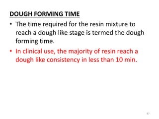 DOUGH FORMING TIME
• The time required for the resin mixture to
reach a dough like stage is termed the dough
forming time.
• In clinical use, the majority of resin reach a
dough like consistency in less than 10 min.
87
 