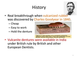 • Real breakthrough when vulcanized rubber
was discovered by Charles Goodyear in 1840.
– Cheap
– Easy to work
– Hold the denture
• Vulcanite dentures were available in India
under British rule by British and other
European Dentists.
History
9
 