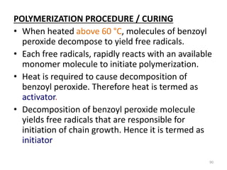 POLYMERIZATION PROCEDURE / CURING
• When heated above 60 °C, molecules of benzoyl
peroxide decompose to yield free radicals.
• Each free radicals, rapidly reacts with an available
monomer molecule to initiate polymerization.
• Heat is required to cause decomposition of
benzoyl peroxide. Therefore heat is termed as
activator.
• Decomposition of benzoyl peroxide molecule
yields free radicals that are responsible for
initiation of chain growth. Hence it is termed as
initiator
90
 