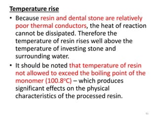 Temperature rise
• Because resin and dental stone are relatively
poor thermal conductors, the heat of reaction
cannot be dissipated. Therefore the
temperature of resin rises well above the
temperature of investing stone and
surrounding water.
• It should be noted that temperature of resin
not allowed to exceed the boiling point of the
monomer (100.8oC) – which produces
significant effects on the physical
characteristics of the processed resin.
91
 