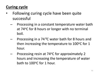 Curing cycle
• Following curing cycle have been quite
successful
– Processing in a constant temperature water bath
at 74oC for 8 hours or longer with no terminal
boil.
– Processing in a 74 0C water bath for 8 hours and
then increasing the temperature to 100oC for 1
hour.
– Processing resin at 74oC for approximately 2
hours and increasing the temperature of water
bath to 100oC for 1 hour.
92
 