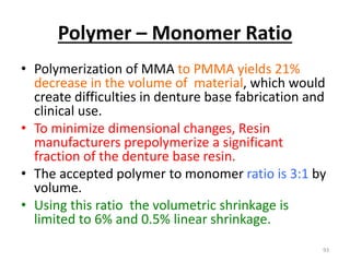 Polymer – Monomer Ratio
• Polymerization of MMA to PMMA yields 21%
decrease in the volume of material, which would
create difficulties in denture base fabrication and
clinical use.
• To minimize dimensional changes, Resin
manufacturers prepolymerize a significant
fraction of the denture base resin.
• The accepted polymer to monomer ratio is 3:1 by
volume.
• Using this ratio the volumetric shrinkage is
limited to 6% and 0.5% linear shrinkage.
93
 